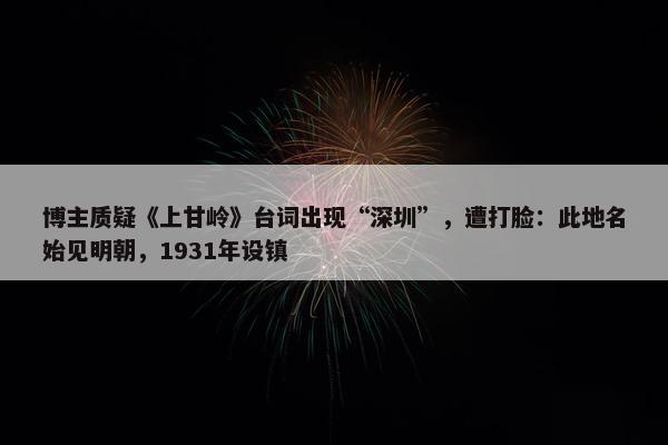 博主质疑《上甘岭》台词出现“深圳”，遭打脸：此地名始见明朝，1931年设镇