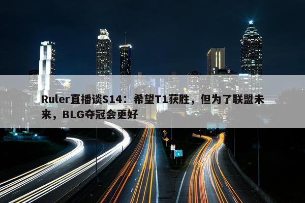 Ruler直播谈S14：希望T1获胜，但为了联盟未来，BLG夺冠会更好