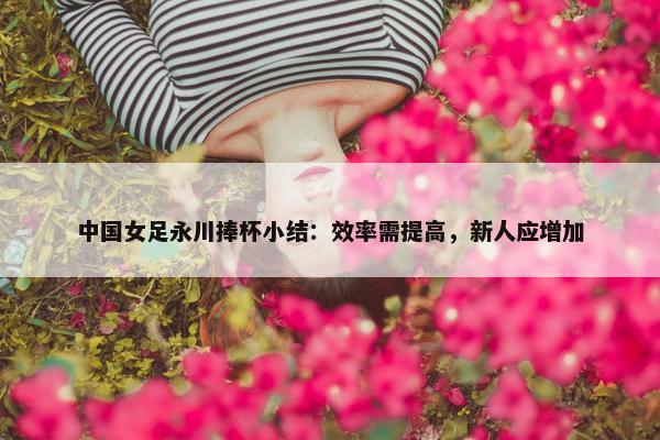 中国女足永川捧杯小结：效率需提高，新人应增加