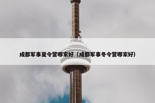 成都军事夏令营哪家好（成都军事冬令营哪家好）