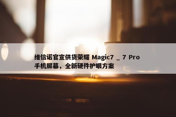 维信诺官宣供货荣耀 Magic7 _ 7 Pro 手机屏幕，全新硬件护眼方案