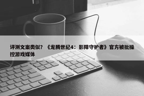 评测文案类似？《龙腾世纪4：影障守护者》官方被批操控游戏媒体