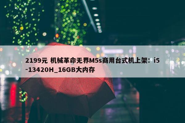 2199元 机械革命无界M5s商用台式机上架：i5-13420H_16GB大内存