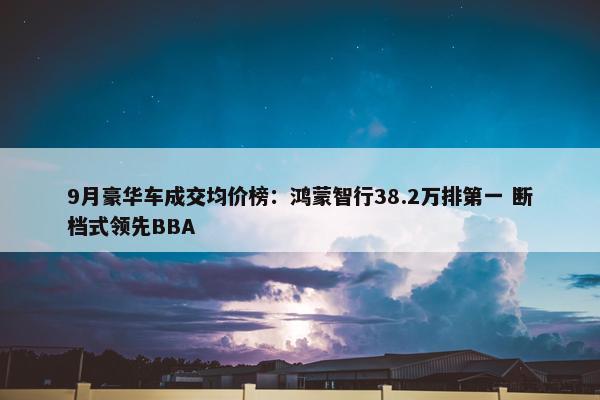 9月豪华车成交均价榜：鸿蒙智行38.2万排第一 断档式领先BBA