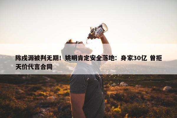 陈戌源被判无期！姚明肯定安全落地：身家30亿 曾拒天价代言合同