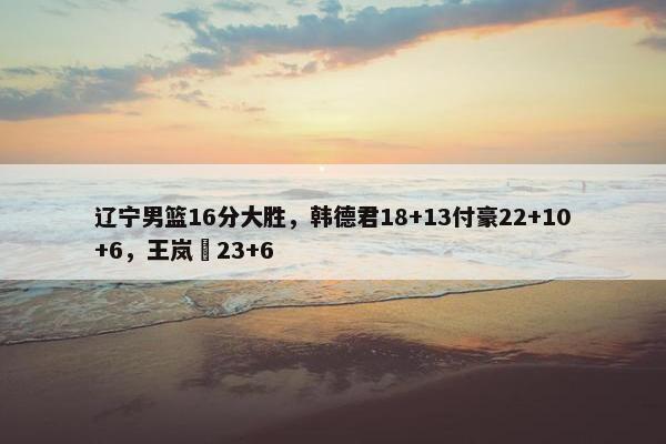 辽宁男篮16分大胜，韩德君18+13付豪22+10+6，王岚嵚23+6