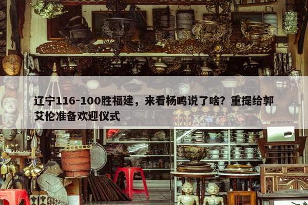 辽宁116-100胜福建，来看杨鸣说了啥？重提给郭艾伦准备欢迎仪式