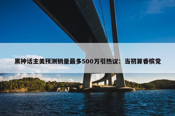 黑神话主美预测销量最多500万引热议：当初算香槟党