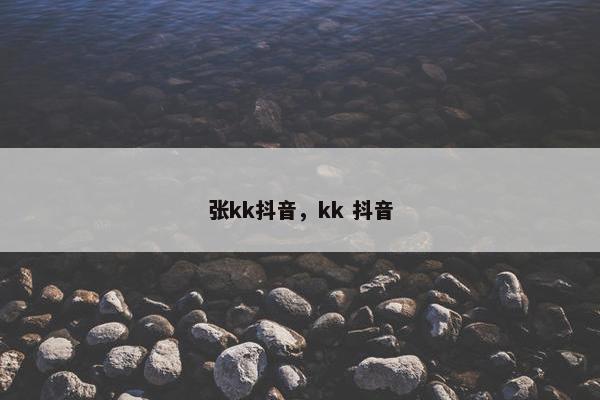 张kk抖音，kk 抖音