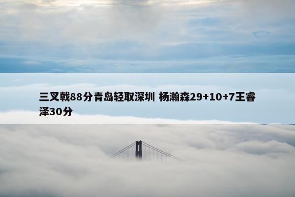 三叉戟88分青岛轻取深圳 杨瀚森29+10+7王睿泽30分