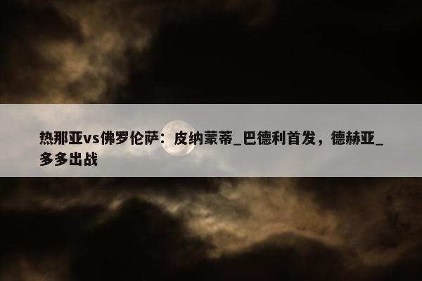 热那亚vs佛罗伦萨：皮纳蒙蒂_巴德利首发，德赫亚_多多出战