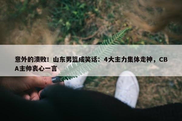 意外的溃败！山东男篮成笑话：4大主力集体走神，CBA主帅衷心一言