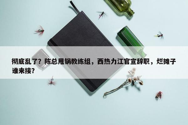 彻底乱了？陈总甩锅教练组，西热力江官宣辞职，烂摊子谁来接？