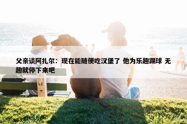 父亲谈阿扎尔：现在能随便吃汉堡了 他为乐趣踢球 无趣就停下来吧