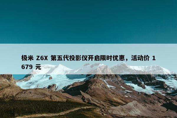 极米 Z6X 第五代投影仪开启限时优惠，活动价 1679 元