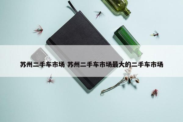 苏州二手车市场 苏州二手车市场最大的二手车市场