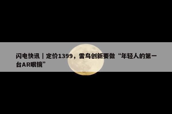 闪电快讯｜定价1399，雷鸟创新要做“年轻人的第一台AR眼镜”