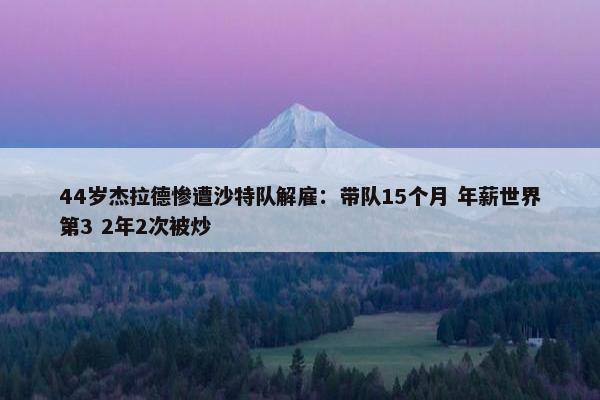 44岁杰拉德惨遭沙特队解雇：带队15个月 年薪世界第3 2年2次被炒