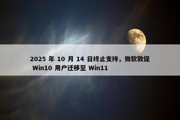 2025 年 10 月 14 日终止支持，微软敦促 Win10 用户迁移至 Win11