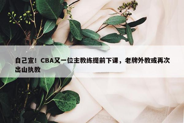 自己宣！CBA又一位主教练提前下课，老牌外教或再次出山执教