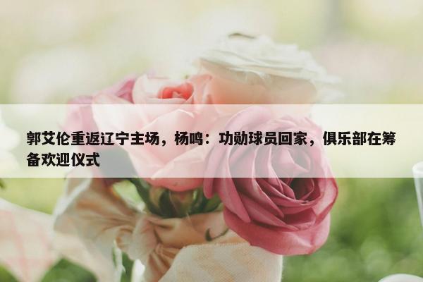 郭艾伦重返辽宁主场，杨鸣：功勋球员回家，俱乐部在筹备欢迎仪式