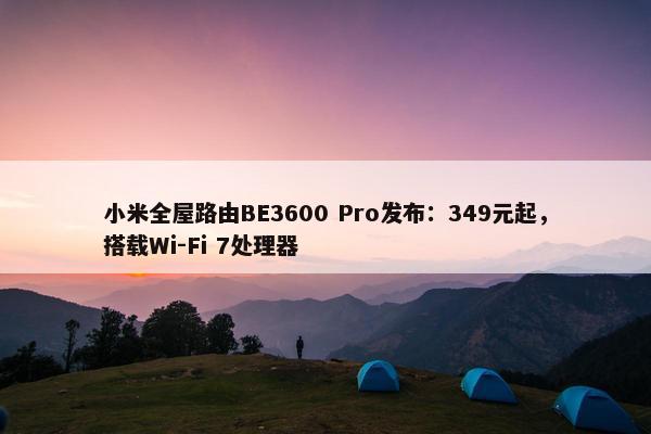 小米全屋路由BE3600 Pro发布：349元起，搭载Wi-Fi 7处理器