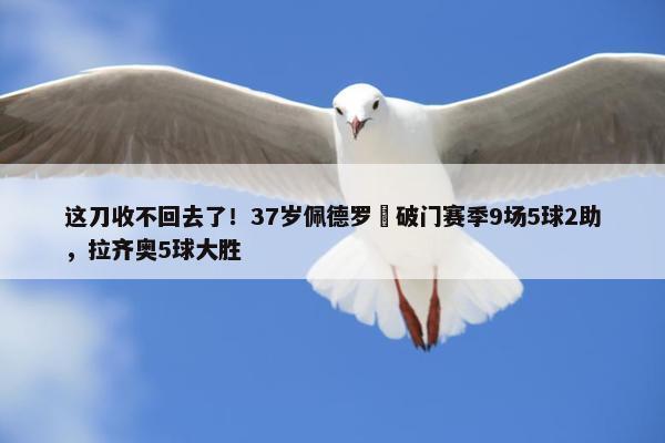 这刀收不回去了！37岁佩德罗叒破门赛季9场5球2助，拉齐奥5球大胜