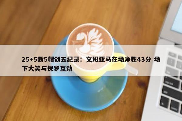 25+5断5帽创五纪录：文班亚马在场净胜43分 场下大笑与保罗互动