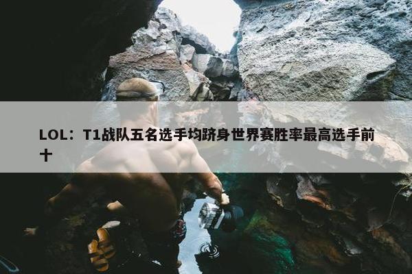 LOL：T1战队五名选手均跻身世界赛胜率最高选手前十