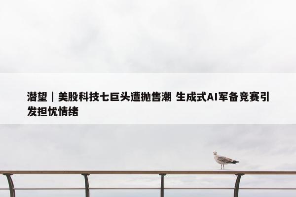 潜望｜美股科技七巨头遭抛售潮 生成式AI军备竞赛引发担忧情绪