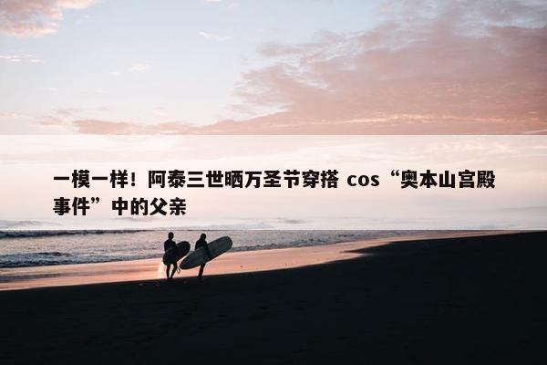 一模一样！阿泰三世晒万圣节穿搭 cos“奥本山宫殿事件”中的父亲