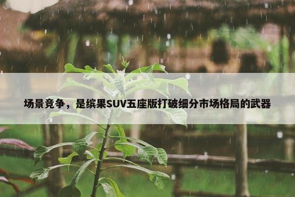 场景竞争，是缤果SUV五座版打破细分市场格局的武器