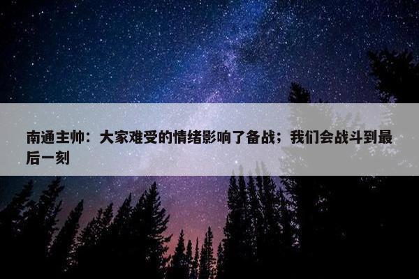 南通主帅：大家难受的情绪影响了备战；我们会战斗到最后一刻