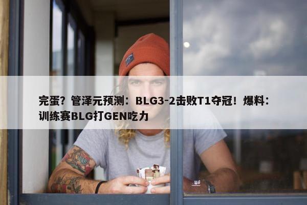 完蛋？管泽元预测：BLG3-2击败T1夺冠！爆料：训练赛BLG打GEN吃力