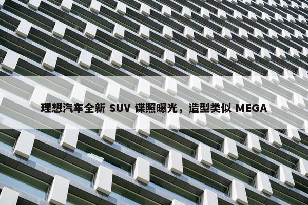 理想汽车全新 SUV 谍照曝光，造型类似 MEGA