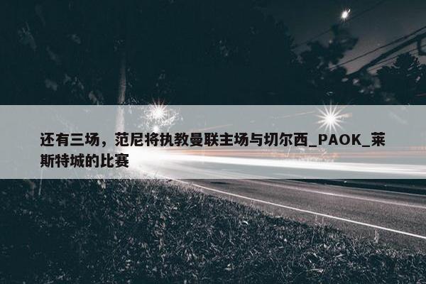 还有三场，范尼将执教曼联主场与切尔西_PAOK_莱斯特城的比赛