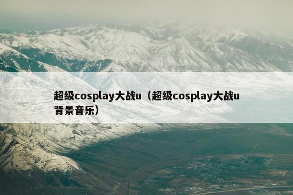 超级cosplay大战u（超级cosplay大战u背景音乐）