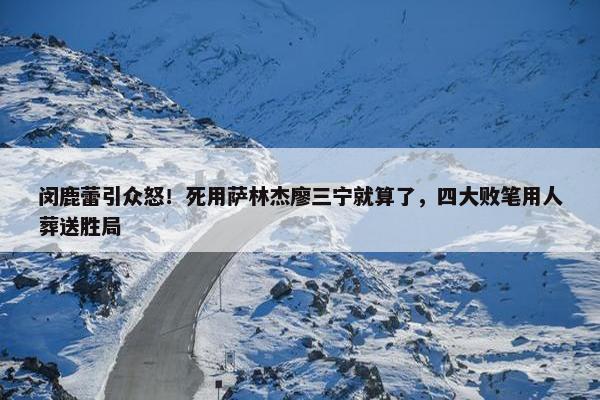 闵鹿蕾引众怒！死用萨林杰廖三宁就算了，四大败笔用人葬送胜局