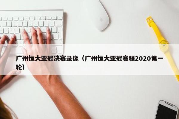 广州恒大亚冠决赛录像（广州恒大亚冠赛程2020第一轮）