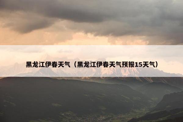 黑龙江伊春天气（黑龙江伊春天气预报15天气）