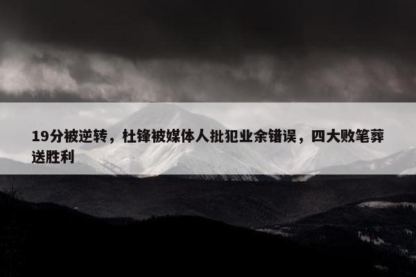 19分被逆转，杜锋被媒体人批犯业余错误，四大败笔葬送胜利