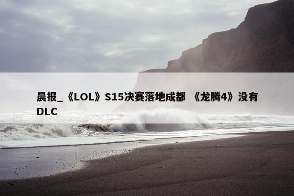 晨报_《LOL》S15决赛落地成都 《龙腾4》没有DLC