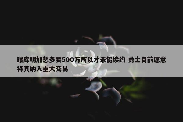 曝库明加想多要500万所以才未能续约 勇士目前愿意将其纳入重大交易