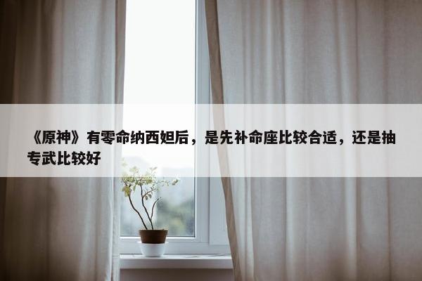 《原神》有零命纳西妲后，是先补命座比较合适，还是抽专武比较好