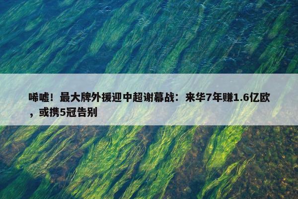 唏嘘！最大牌外援迎中超谢幕战：来华7年赚1.6亿欧，或携5冠告别