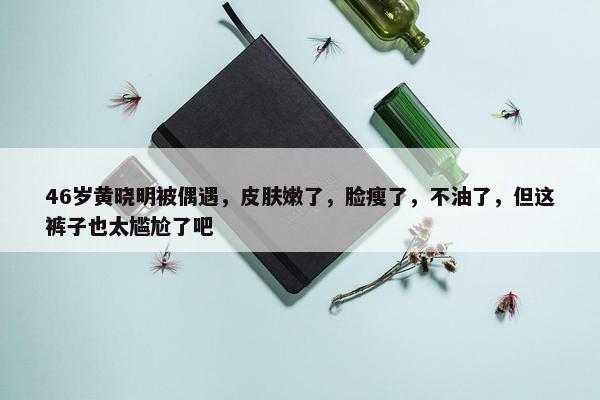 46岁黄晓明被偶遇，皮肤嫩了，脸瘦了，不油了，但这裤子也太尴尬了吧