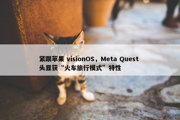 紧跟苹果 visionOS，Meta Quest 头显获“火车旅行模式”特性