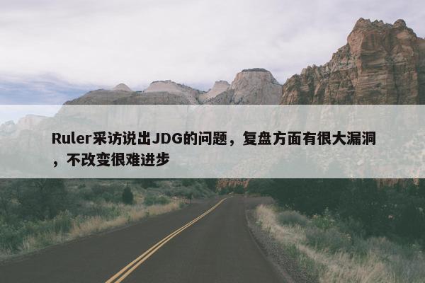 Ruler采访说出JDG的问题，复盘方面有很大漏洞，不改变很难进步