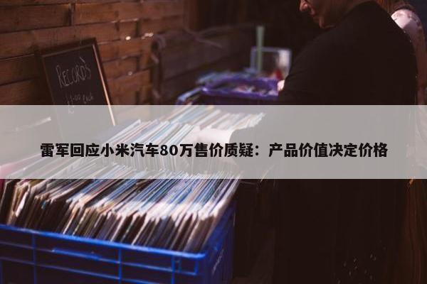 雷军回应小米汽车80万售价质疑：产品价值决定价格