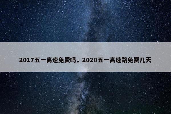 2017五一高速免费吗，2020五一高速路免费几天